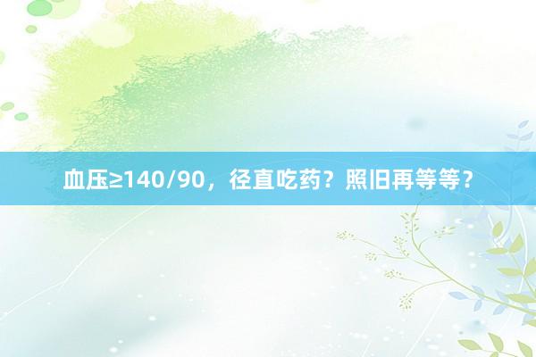 血压≥140/90，径直吃药？照旧再等等？