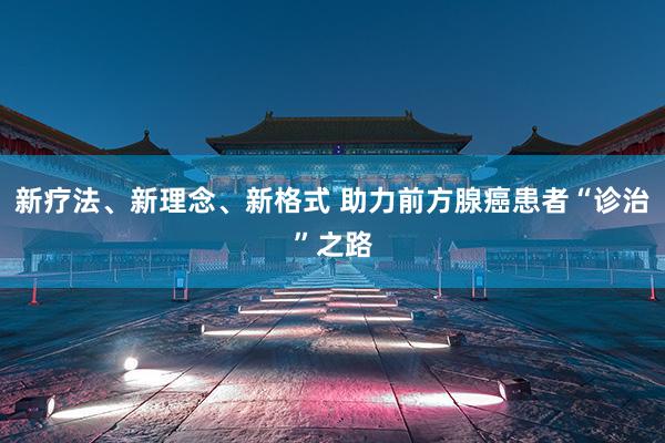 新疗法、新理念、新格式 助力前方腺癌患者“诊治”之路