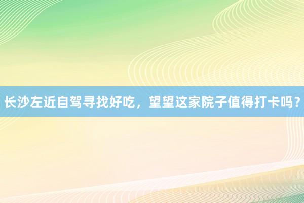 长沙左近自驾寻找好吃，望望这家院子值得打卡吗？