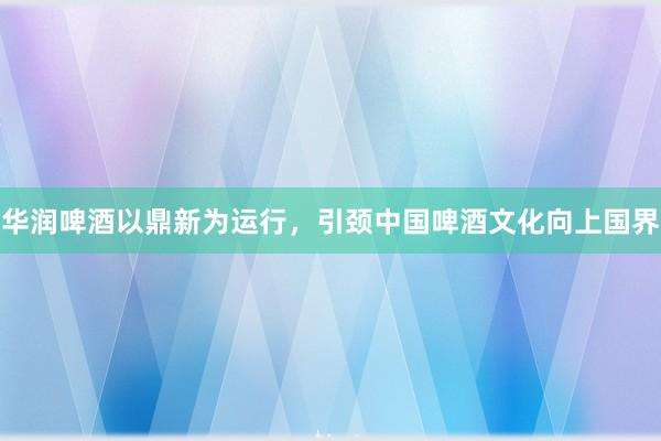华润啤酒以鼎新为运行，引颈中国啤酒文化向上国界