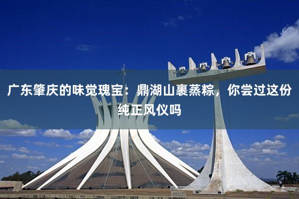 广东肇庆的味觉瑰宝：鼎湖山裹蒸粽，你尝过这份纯正风仪吗