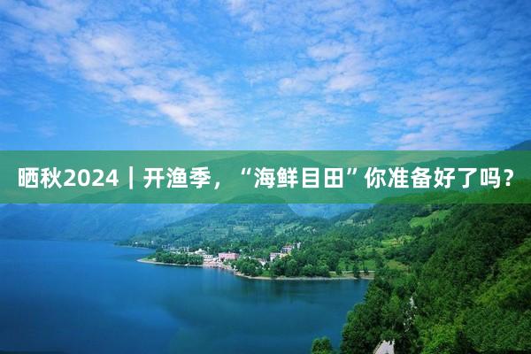 晒秋2024｜开渔季，“海鲜目田”你准备好了吗？
