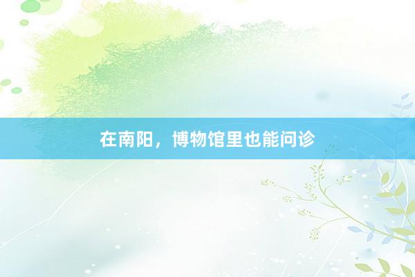在南阳，博物馆里也能问诊