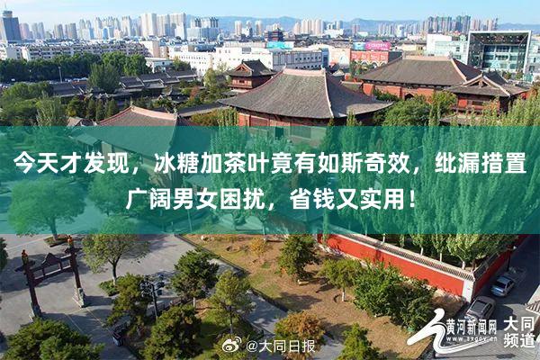 今天才发现，冰糖加茶叶竟有如斯奇效，纰漏措置广阔男女困扰，省钱又实用！