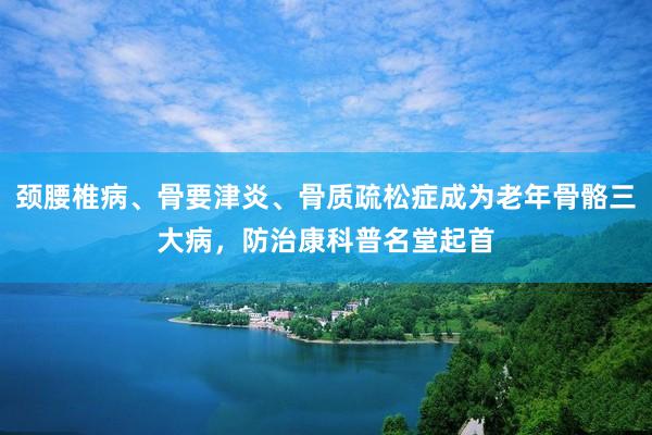 颈腰椎病、骨要津炎、骨质疏松症成为老年骨骼三大病，防治康科普名堂起首