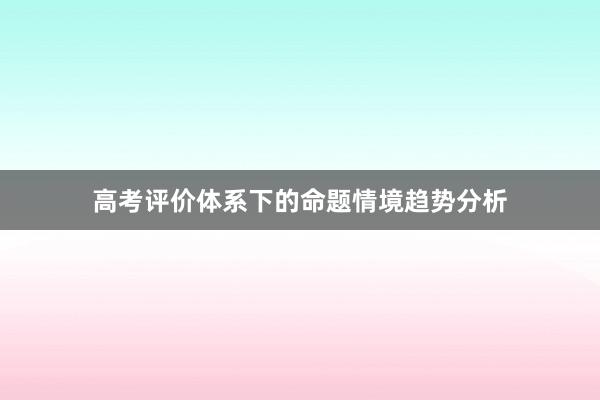 高考评价体系下的命题情境趋势分析