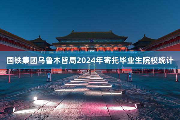 国铁集团乌鲁木皆局2024年寄托毕业生院校统计