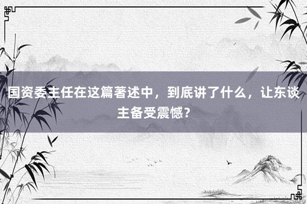 国资委主任在这篇著述中，到底讲了什么，让东谈主备受震憾？