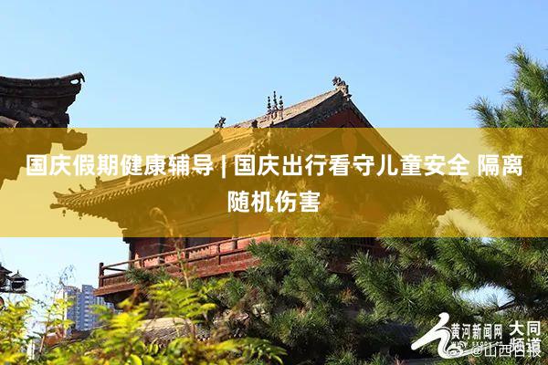 国庆假期健康辅导 | 国庆出行看守儿童安全 隔离随机伤害