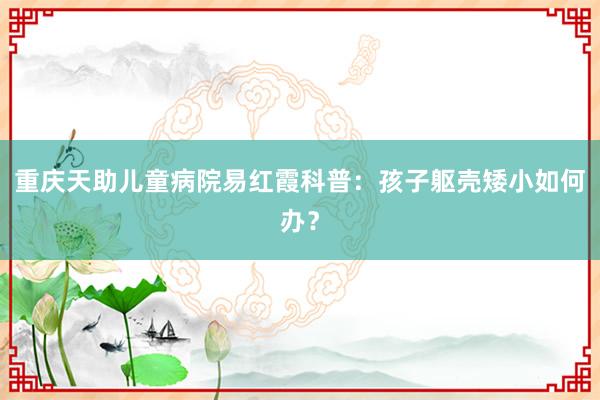 重庆天助儿童病院易红霞科普：孩子躯壳矮小如何办？