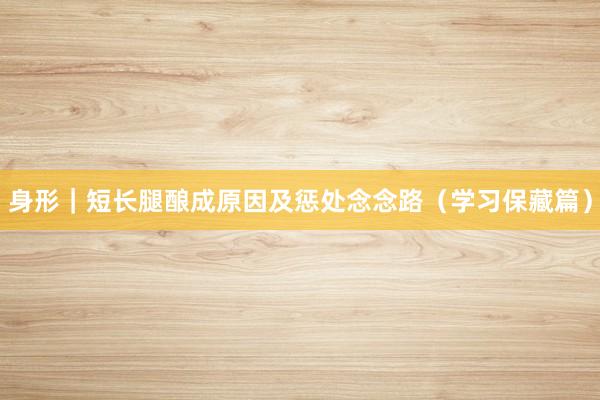 身形｜短长腿酿成原因及惩处念念路（学习保藏篇）