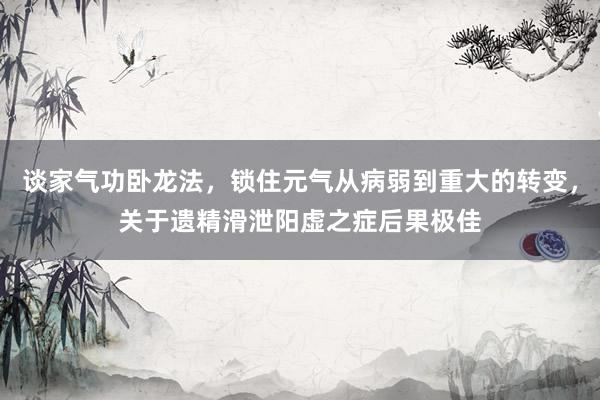 谈家气功卧龙法，锁住元气从病弱到重大的转变，关于遗精滑泄阳虚之症后果极佳