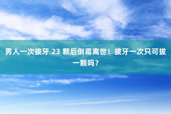 男人一次拔牙 23 颗后倒霉离世！拔牙一次只可拔一颗吗？
