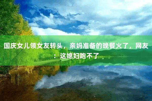 国庆女儿领女友转头，亲妈准备的晚餐火了，网友：这媳妇跑不了