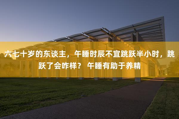 六七十岁的东谈主，午睡时辰不宜跳跃半小时，跳跃了会咋样？ 午睡有助于养精