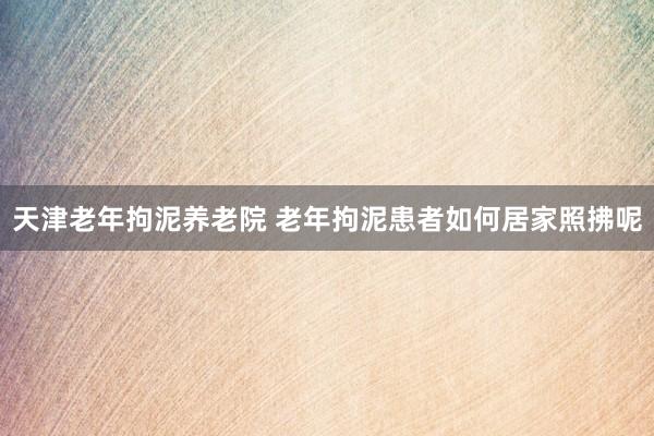 天津老年拘泥养老院 老年拘泥患者如何居家照拂呢