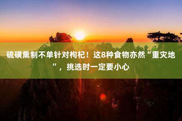 硫磺熏制不单针对枸杞！这8种食物亦然“重灾地”，挑选时一定要小心