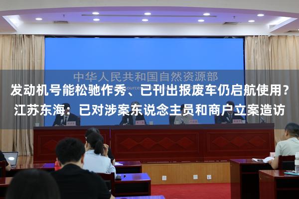 发动机号能松驰作秀、已刊出报废车仍启航使用？江苏东海：已对涉案东说念主员和商户立案造访