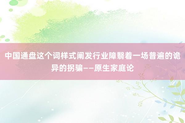 中国通盘这个词样式阐发行业障翳着一场普遍的诡异的拐骗——原生家庭论