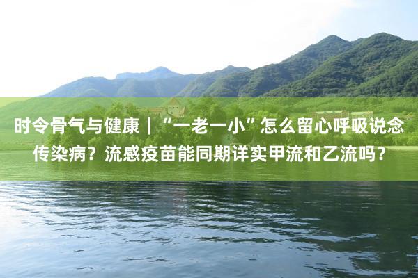 时令骨气与健康｜“一老一小”怎么留心呼吸说念传染病？流感疫苗能同期详实甲流和乙流吗？