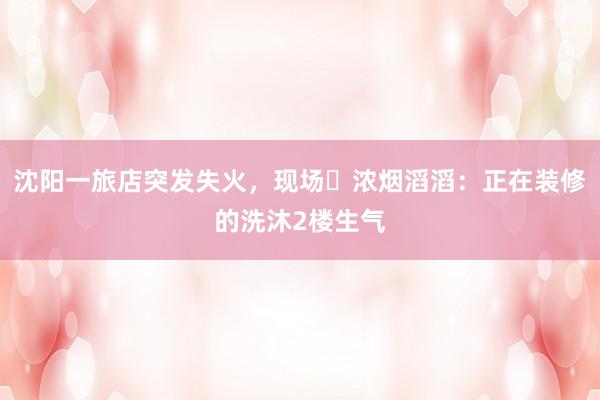 沈阳一旅店突发失火，现场​浓烟滔滔：正在装修的洗沐2楼生气