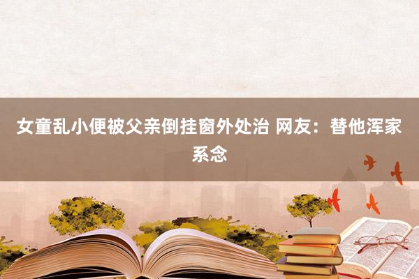 女童乱小便被父亲倒挂窗外处治 网友：替他浑家系念