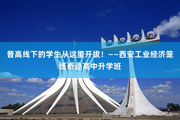 普高线下的学生从这里开拔！——西安工业经济笼统奇迹高中升学班