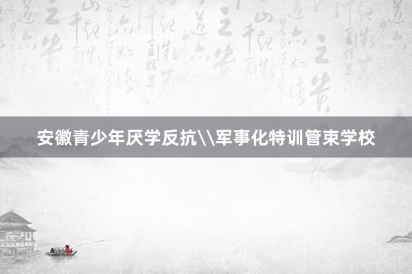 安徽青少年厌学反抗\军事化特训管束学校