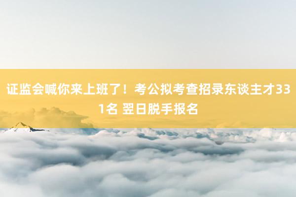 证监会喊你来上班了！考公拟考查招录东谈主才331名 翌日脱手报名