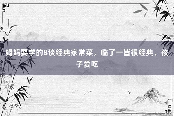 姆妈要学的8谈经典家常菜，临了一皆很经典，孩子爱吃