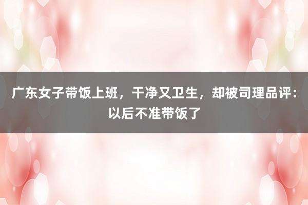 广东女子带饭上班，干净又卫生，却被司理品评：以后不准带饭了