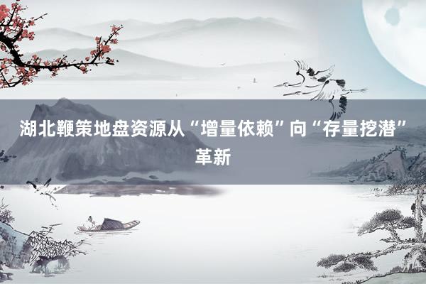 湖北鞭策地盘资源从“增量依赖”向“存量挖潜”革新