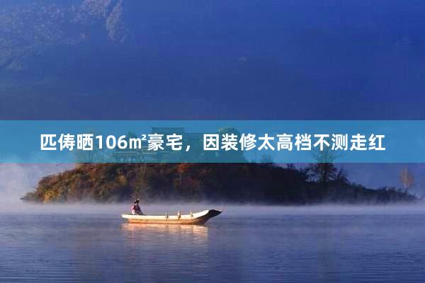 匹俦晒106㎡豪宅，因装修太高档不测走红