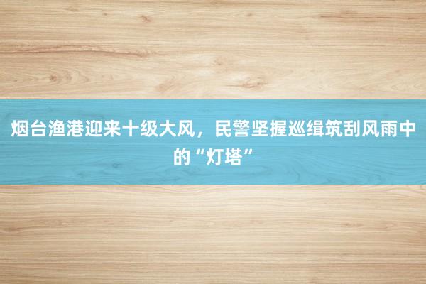 烟台渔港迎来十级大风，民警坚握巡缉筑刮风雨中的“灯塔”