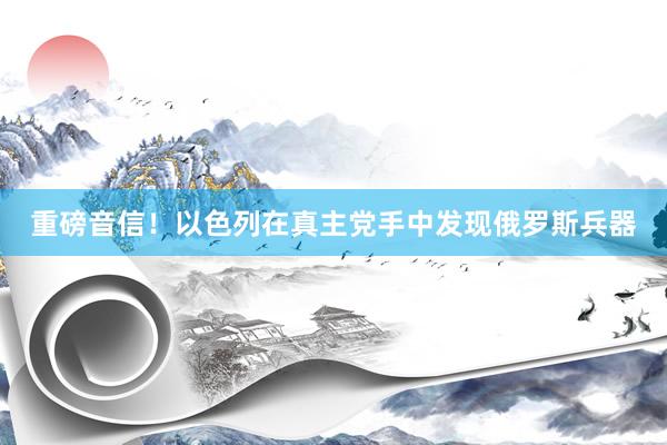 重磅音信！以色列在真主党手中发现俄罗斯兵器