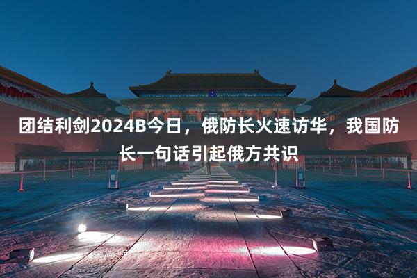 团结利剑2024B今日，俄防长火速访华，我国防长一句话引起俄方共识