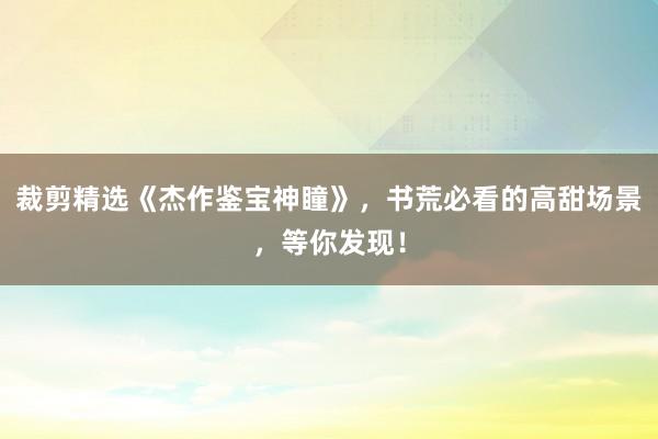 裁剪精选《杰作鉴宝神瞳》，书荒必看的高甜场景，等你发现！