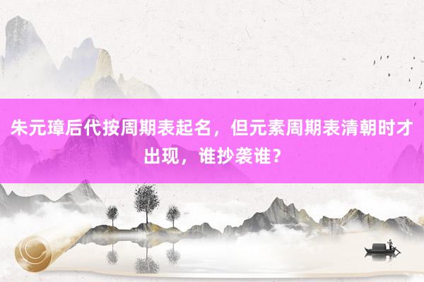 朱元璋后代按周期表起名，但元素周期表清朝时才出现，谁抄袭谁？