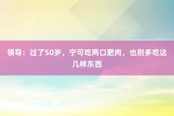 领导：过了50岁，宁可吃两口肥肉，也别多吃这几样东西