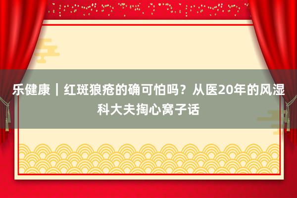 乐健康｜红斑狼疮的确可怕吗？从医20年的风湿科大夫掏心窝子话