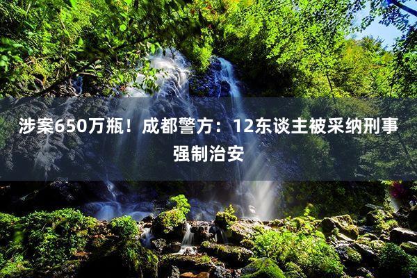涉案650万瓶！成都警方：12东谈主被采纳刑事强制治安