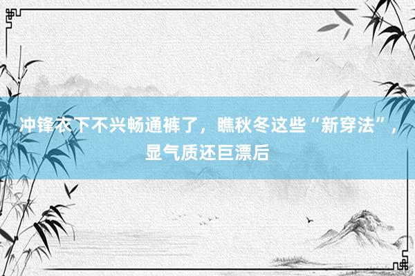 冲锋衣下不兴畅通裤了，瞧秋冬这些“新穿法”，显气质还巨漂后