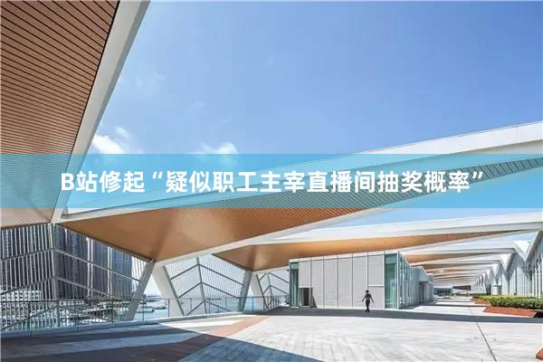 B站修起“疑似职工主宰直播间抽奖概率”