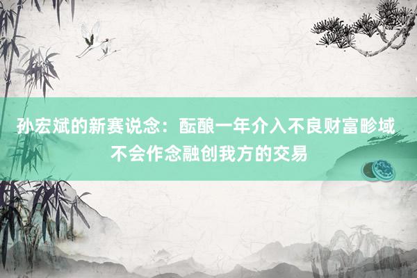 孙宏斌的新赛说念：酝酿一年介入不良财富畛域 不会作念融创我方的交易