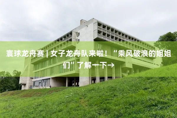 寰球龙舟赛 | 女子龙舟队来啦！“乘风破浪的姐姐们”了解一下→