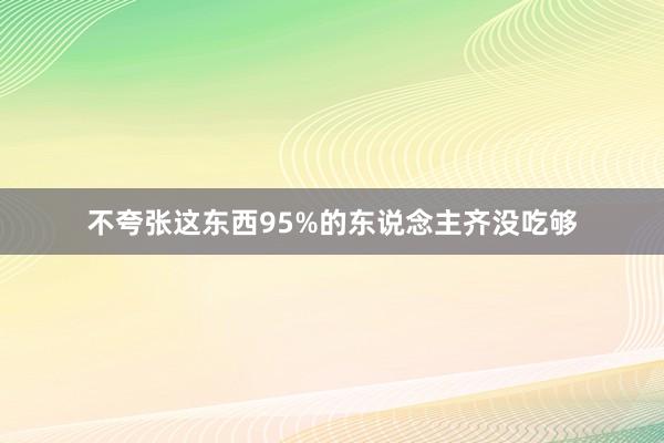 不夸张这东西95%的东说念主齐没吃够
