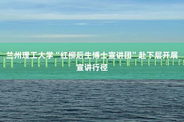 兰州理工大学“红柳后生博士宣讲团”赴下层开展宣讲行径