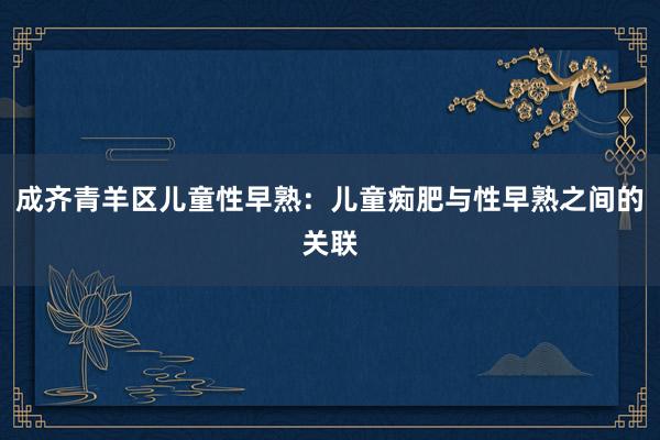 成齐青羊区儿童性早熟：儿童痴肥与性早熟之间的关联