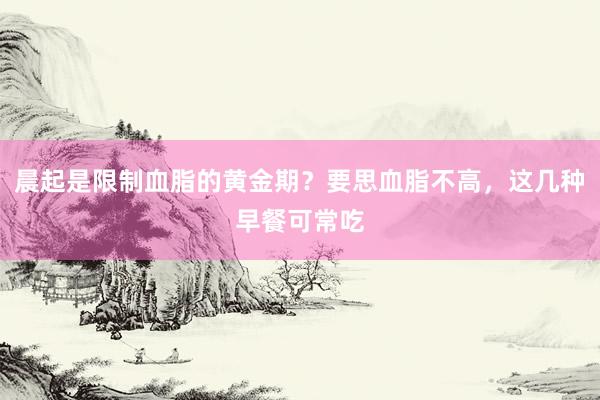 晨起是限制血脂的黄金期？要思血脂不高，这几种早餐可常吃