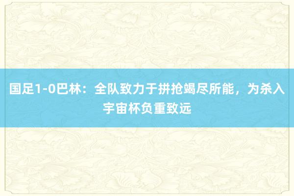 国足1-0巴林：全队致力于拼抢竭尽所能，为杀入宇宙杯负重致远